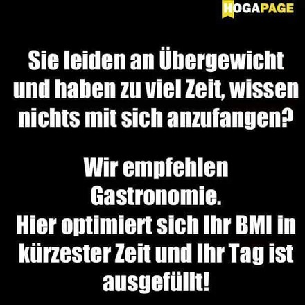 Sie leiden an Übergewicht und haben zu viel Zeit, wissen nichts mit sich anzufangen? Wir empfehlen Gastronomie. Hier optimiert sich Ihr BMI in kürzester Zeit und Ihr Tag ist ausgefüllt!