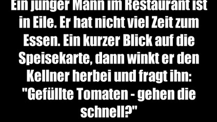 Ein junger Mann im Restaurant ist in Eile. Er hat nicht viel Zeit zum Essen. Ein kurzer Blick auf die Speisekarte, dann winkt er den Kellner herbei und fragt ihn: "Gefüllte Tomaten - gehen die schnell?" Kellner: "Nein, sie bleiben eigentlich immer auf dem Teller liegen."