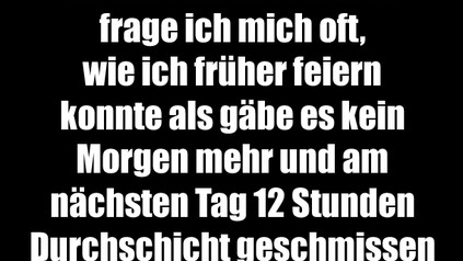 Mit zunehmendem Alter frage ich mich oft, wie ich früher feiern konnte als gäbe es kein Morgen mehr und am nächsten Tag 12 Stunden Durchschicht geschmissen habe. Maschine.