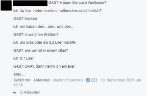 Gast: Haben Sie auch Weißwein? Ich: Ja klar. Lieber trocken, halbtrocken oder lieblich? Gast: trocken Ich: Wir haben den... den... den... Gast: In welchen Größen? Ich: Als Glas oder als 0,2 Liter Karaffe Gast: Wie viel ist in einem Glas? Ich: 0,1 Liter Gast: Okay, dann nehm ich ein Bier. Alter...